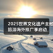 2025世界文化遗产主题旅游海外推广季启动，展示中国“世遗”之美