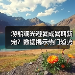 游船观光避暑成暑期新宠？数据揭示热门趋势（图3）
