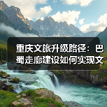 重庆文旅升级路径：巴蜀走廊建设如何实现文旅跃升突破？