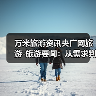 万米旅游资讯央广网旅游-旅游要闻：从需求判断到使用维护全攻略