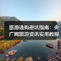 旅游选购避坑指南：央广网旅游资讯实用教程